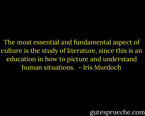 The most essential and fundamental aspect of culture is the study of literature, since this is an education in how to picture and understand human situations.<br /> - Iris Murdoch