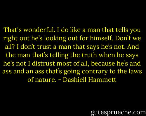 That's wonderful. I do like a man that tells you right out he’s looking out for himself. Don’t we all? I don’t trust a man that says he’s not. And the man that’s telling the truth when he says he’s not I distrust most of all, because he’s and ass and an ass that’s going contrary to the laws of nature. - Dashiell Hammett