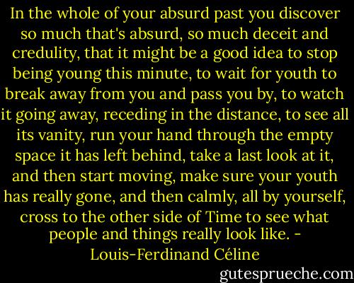 In the whole of your absurd past you discover so much that's absurd, so much deceit and credulity, that it might be a good idea to stop being young this minute, to wait for youth to break away from you and pass you by, to watch it going away, receding in the distance, to see all its vanity, run your hand through the empty space it has left behind, take a last look at it, and then start moving, make sure your youth has really gone, and then calmly, all by yourself, cross to the other side of Time to see what people and things really look like. - Louis-Ferdinand Céline