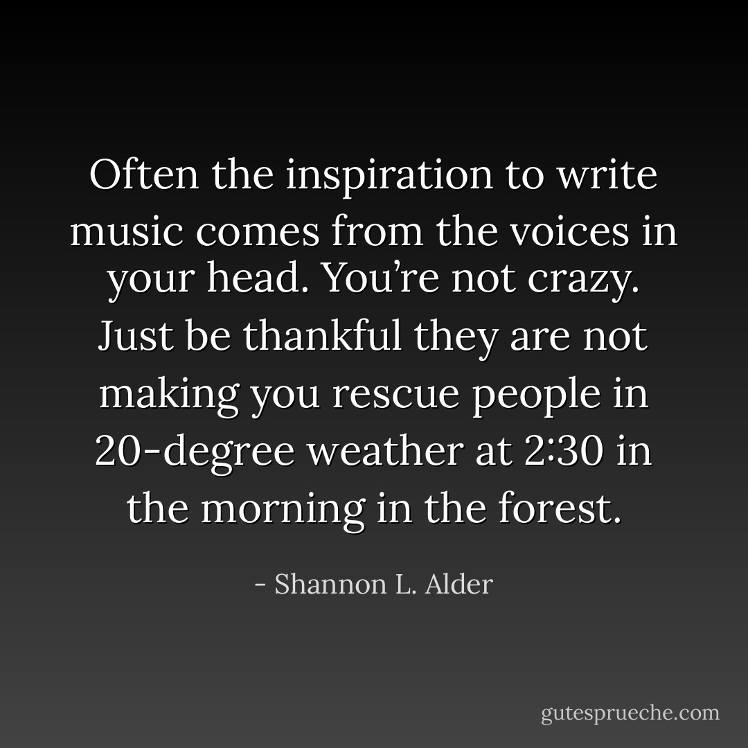 Often the inspiration to write music comes from the voices in your head. You’re not crazy. Just be thankful they are not making you rescue people in 20-degree weather at 2:30 in the morning in the forest. - Shannon L. Alder