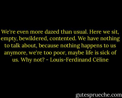 We're even more dazed than usual. Here we sit, empty, bewildered, contented. We have nothing to talk about, because nothing happens to us anymore, we're too poor, maybe life is sick of us. Why not? - Louis-Ferdinand Céline