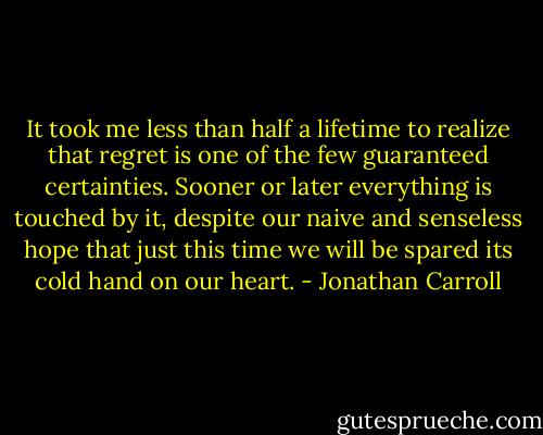 It took me less than half a lifetime to realize that regret is one of the few guaranteed certainties. Sooner or later everything is touched by it, despite our naive and senseless hope that just this time we will be spared its cold hand on our heart. - Jonathan Carroll