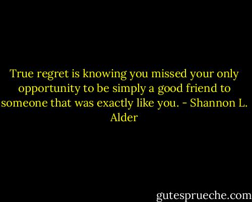 True regret is knowing you missed your only opportunity to be simply a good friend to someone that was exactly like you. - Shannon L. Alder