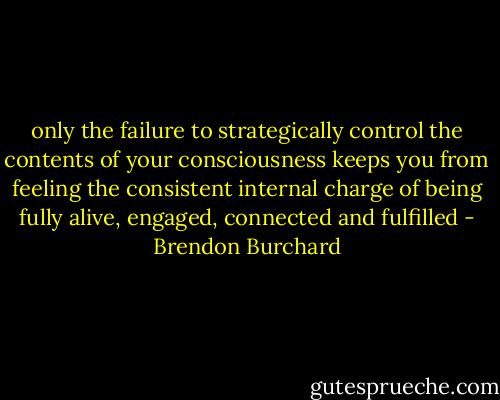only the failure to strategically control the contents of your consciousness keeps you from feeling the consistent internal charge of being fully alive, engaged, connected and fulfilled - Brendon Burchard