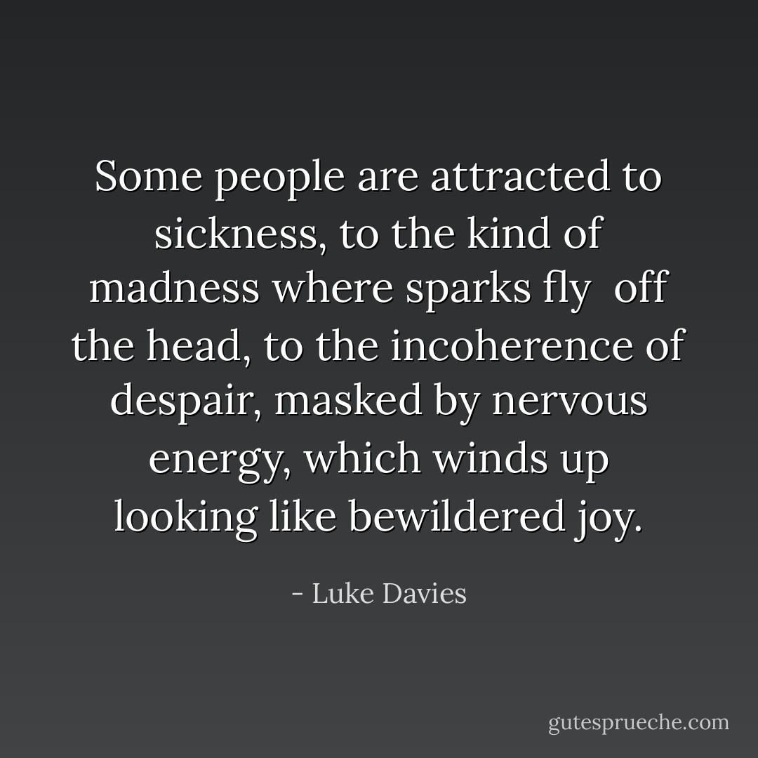 Some people are attracted to sickness, to the kind of madness where sparks fly <br />off the head, to the incoherence of despair, masked by nervous energy, which winds up looking like bewildered joy. - Luke Davies