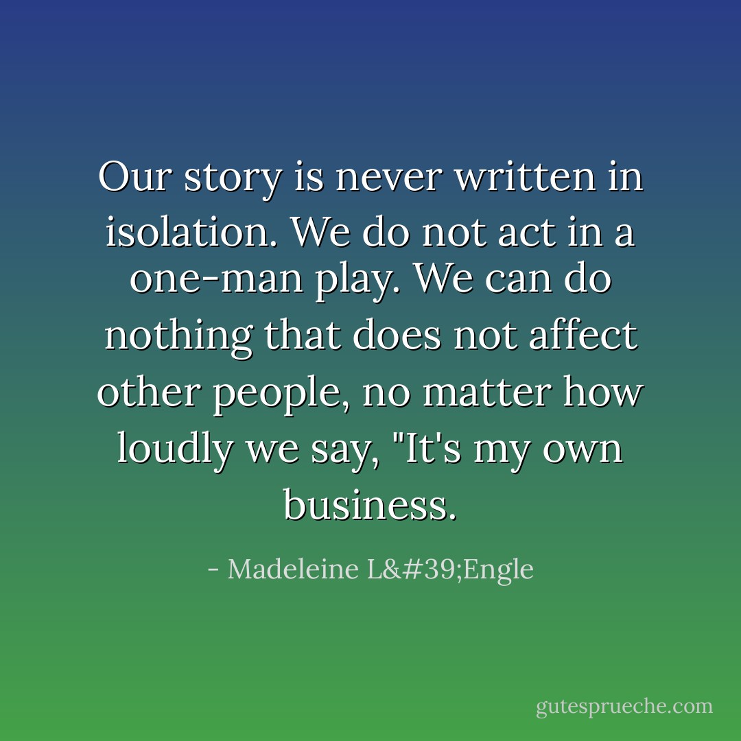 Our story is never written in isolation. We do not act in a one-man play. We can do nothing that does not affect other people, no matter how loudly we say, "It's my own business. - Madeleine L'Engle
