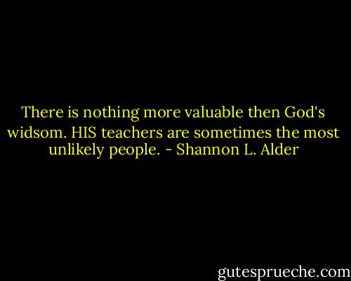 There is nothing more valuable then God's widsom. HIS teachers are sometimes the most unlikely people. - Shannon L. Alder