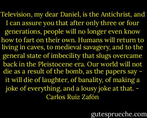 Television, my dear Daniel, is the Antichrist, and I can assure you that after only three or four generations, people will no longer even know how to fart on their own. Humans will return to living in caves, to medieval savagery, and to the general state of imbecility that slugs overcame back in the Pleistocene era. Our world will not die as a result of the bomb, as the papers say - it will die of laughter, of banality, of making a joke of everything, and a lousy joke at that. - Carlos Ruiz Zafón