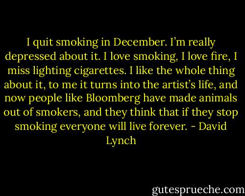 I quit smoking in December. I’m really depressed about it. I love smoking, I love fire, I miss lighting cigarettes. I like the whole thing about it, to me it turns into the artist’s life, and now people like Bloomberg have made animals out of smokers, and they think that if they stop smoking everyone will live forever. - David Lynch