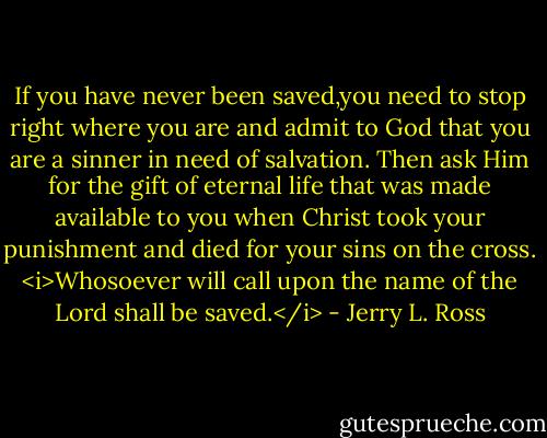 If you have never been saved,you need to stop right where you are and admit to God that you are a sinner in need of salvation. Then ask Him for the gift of eternal life that was made available to you when Christ took your punishment and died for your sins on the cross.<br /><i>Whosoever will call upon the name of the Lord shall be saved.</i> - Jerry L. Ross