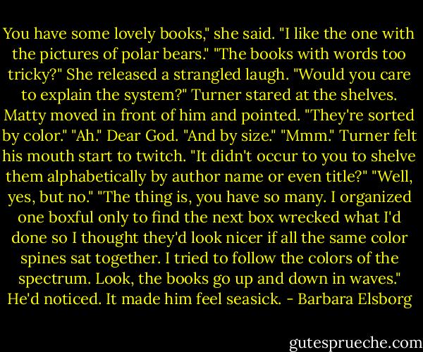 You have some lovely books," she said. "I like the one with the pictures of polar bears."<br />"The books with words too tricky?"<br />She released a strangled laugh.<br />"Would you care to explain the system?" Turner stared at the shelves.<br />Matty moved in front of him and pointed. "They're sorted by color."<br />"Ah." Dear God.<br />"And by size."<br />"Mmm." Turner felt his mouth start to twitch. "It didn't occur to you to shelve them alphabetically by author name or even title?"<br />"Well, yes, but no."<br />"The thing is, you have so many. I organized one boxful only to find the next box wrecked what I'd done so I thought they'd look nicer if all the same color spines sat together. I tried to follow the colors of the spectrum. Look, the books go up and down in waves."<br />He'd noticed. It made him feel seasick. - Barbara Elsborg