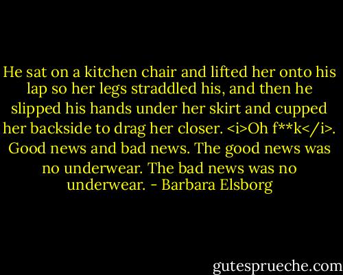 He sat on a kitchen chair and lifted her onto his lap so her legs straddled his, and then he slipped his hands under her skirt and cupped her backside to drag her closer. <i>Oh f**k</i>. Good news and bad news.<br />The good news was no underwear.<br />The bad news was no underwear. - Barbara Elsborg
