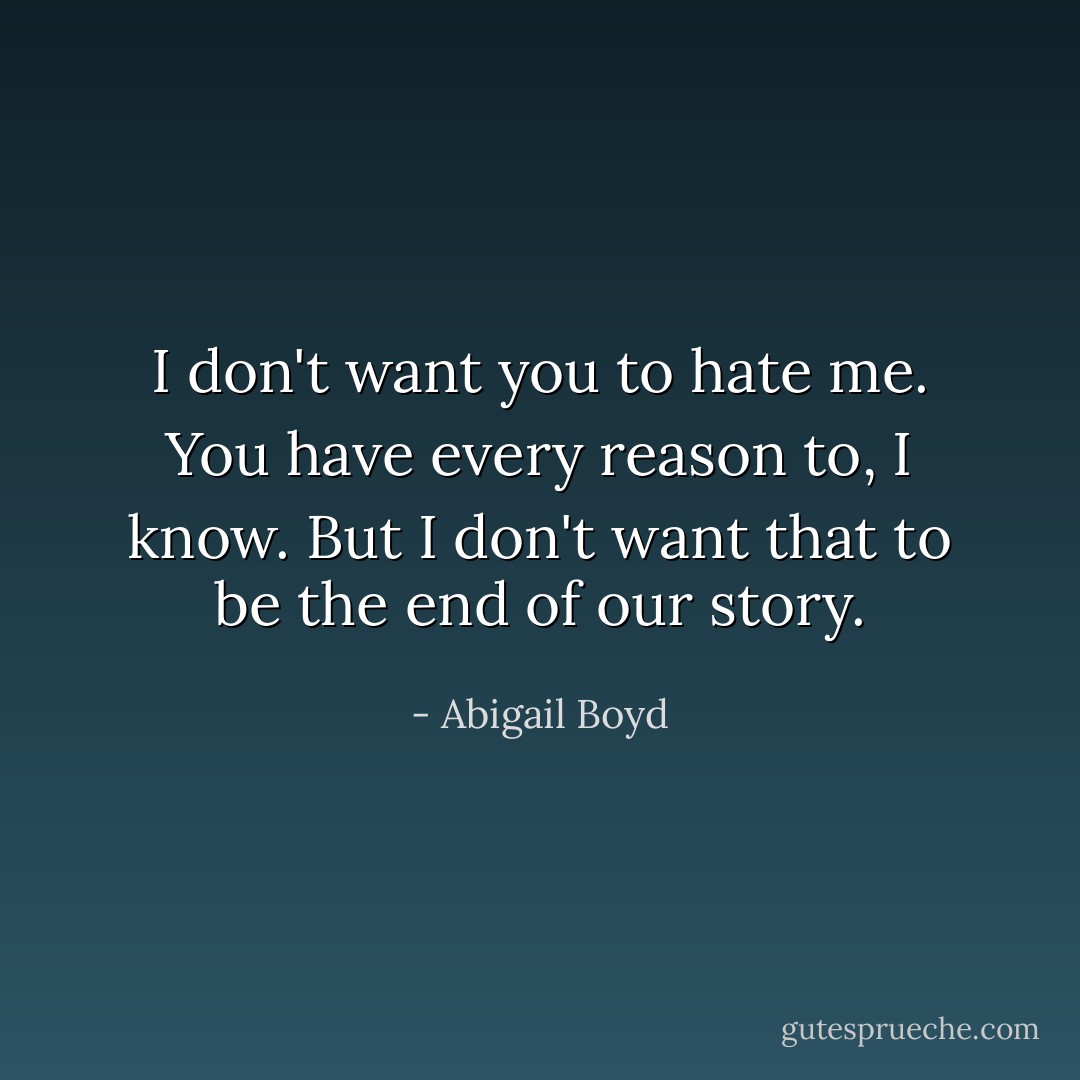 I don't want you to hate me. You have every reason to, I know. But I don't want that to be the end of our story. - Abigail Boyd