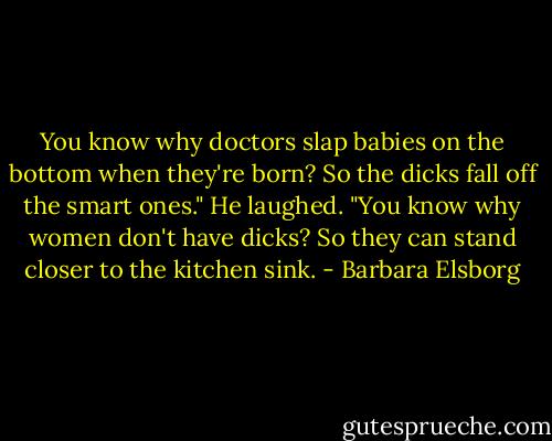 You know why doctors slap babies on the bottom when they're born? So the dicks fall off the smart ones."<br />He laughed. "You know why women don't have dicks? So they can stand closer to the kitchen sink. - Barbara Elsborg