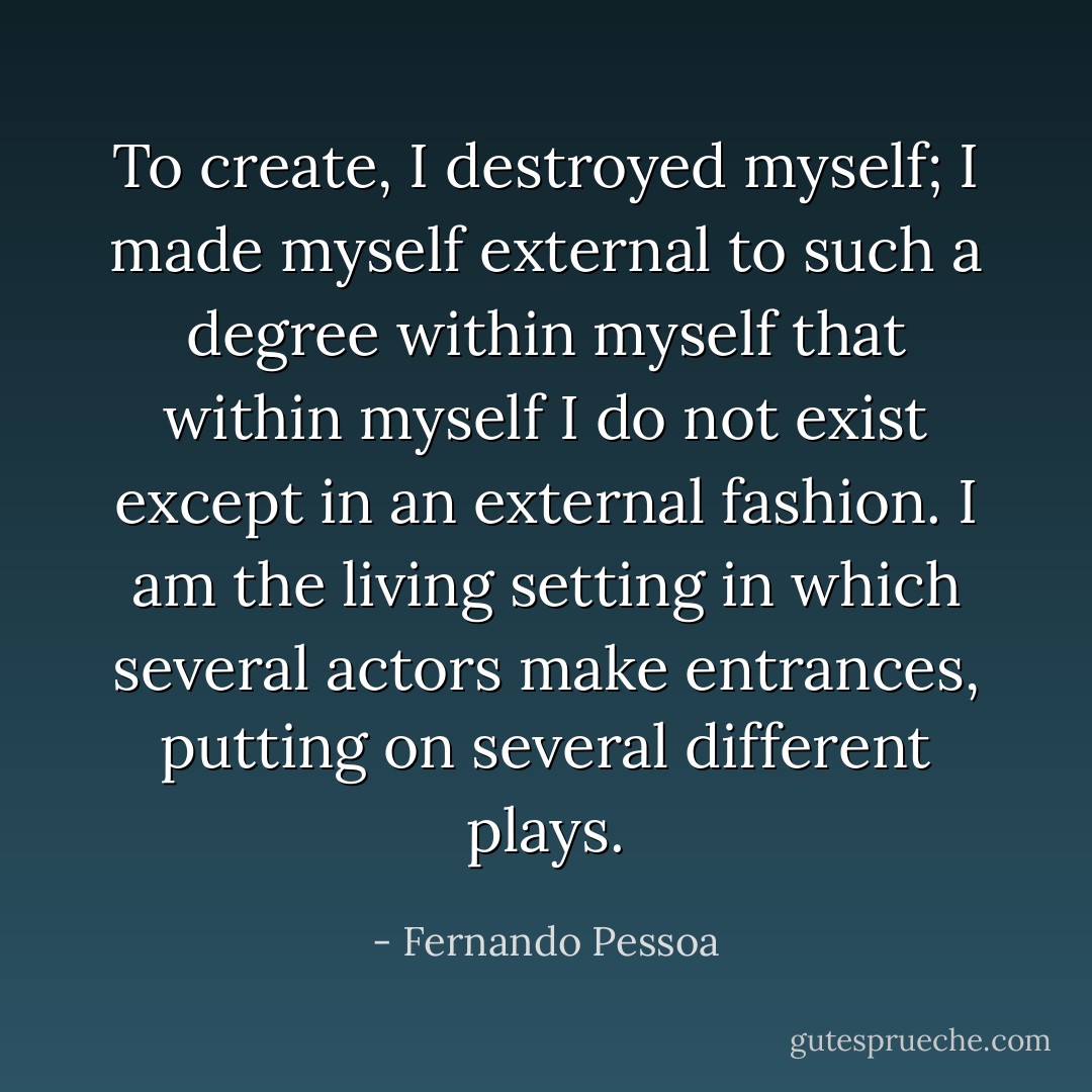 To create, I destroyed myself; I made myself external to such a degree within myself that within myself I do not exist except in an external fashion. I am the living setting in which several actors make entrances, putting on several different plays. - Fernando Pessoa