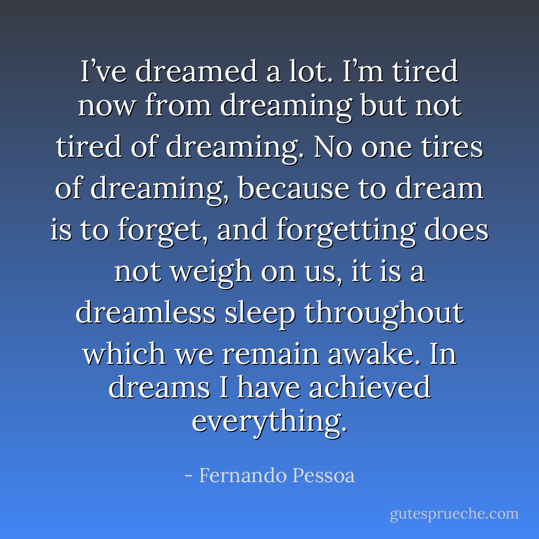 I’ve dreamed a lot. I’m tired now from dreaming but not tired of dreaming. No one tires of dreaming, because to dream is to forget, and forgetting does not weigh on us, it is a dreamless sleep throughout which we remain awake. In dreams I have achieved everything. - Fernando Pessoa