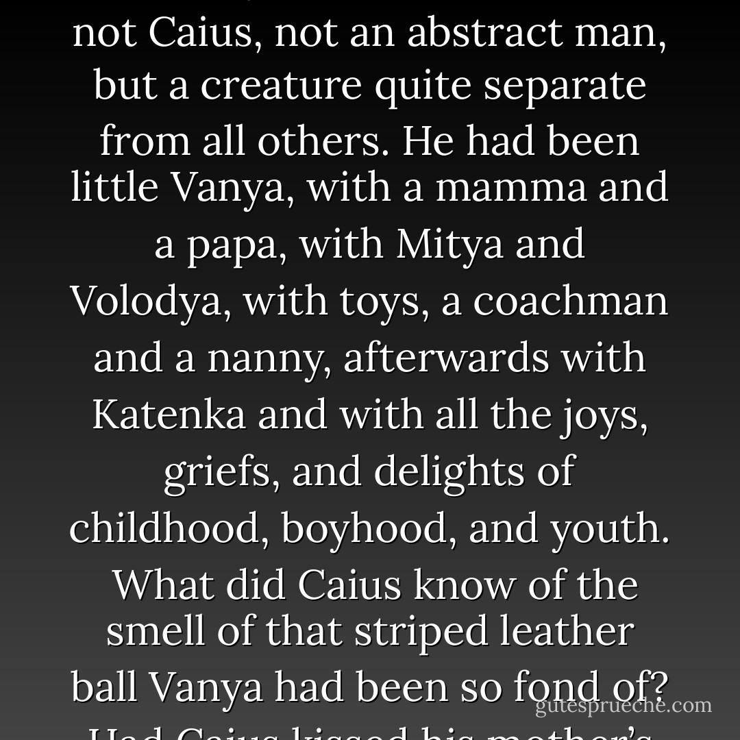Ivan Ilych saw that he was dying, and he was in continual despair. In the depth of his heart he knew he was dying, but not only was he unaccustomed to the thought, he simply did not and could not grasp it.<br /><br />The syllogism he had learnt from Kiesewetter’s Logic: ‘Caius is a man, men are mortal, therefore Caius is mortal,’ had always seemed to him correct as applied to Caius, but it certainly didn’t apply to himself. That Caius - man in the abstract - was mortal, was perfectly correct, but he was not Caius, not an abstract man, but a creature quite separate from all others. He had been little Vanya, with a mamma and a papa, with Mitya and Volodya, with toys, a coachman and a nanny, afterwards with Katenka and with all the joys, griefs, and delights of childhood, boyhood, and youth.<br /><br />What did Caius know of the smell of that striped leather ball Vanya had been so fond of? Had Caius kissed his mother’s hand like that, and did the silk of her dress rustle for Caius? Had he noted like that at school when the pastry was bad? Had Caius been in love like that? Could Caius preside at session as he did?<br /><br />Caius really was mortal, and it was right for him to die; but as for me, little Vanya, Ivan Ilych, with all my thoughts and emotions, it’s altogether a different matter. It cannot be that I ought to die. That would be too terrible.<br /><br />Such was his feeling. - Leo Tolstoy