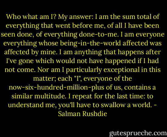 Who what am I? My answer: I am the sum total of everything that went before me, of all I have been seen done, of everything done-to-me. I am everyone everything whose being-in-the-world affected was affected by mine. I am anything that happens after I've gone which would not have happened if I had not come. Nor am I particularly exceptional in this matter; each "I", everyone of the now-six-hundred-million-plus of us, contains a similar multitude. I repeat for the last time: to understand me, you'll have to swallow a world. - Salman Rushdie