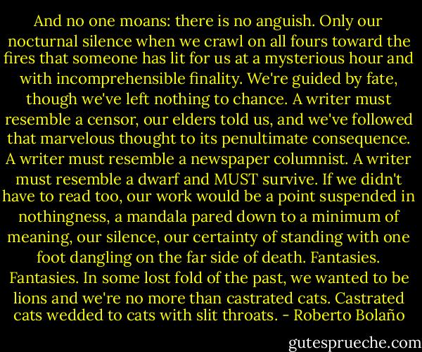 And no one moans: there is no anguish. Only our nocturnal silence when we crawl on all fours toward the fires that someone has lit for us at a mysterious hour and with incomprehensible finality. We're guided by fate, though we've left nothing to chance. A writer must resemble a censor, our elders told us, and we've followed that marvelous thought to its penultimate consequence. A writer must resemble a newspaper columnist. A writer must resemble a dwarf and MUST survive. If we didn't have to read too, our work would be a point suspended in nothingness, a mandala pared down to a minimum of meaning, our silence, our certainty of standing with one foot dangling on the far side of death. Fantasies. Fantasies. In some lost fold of the past, we wanted to be lions and we're no more than castrated cats. Castrated cats wedded to cats with slit throats. - Roberto Bolaño