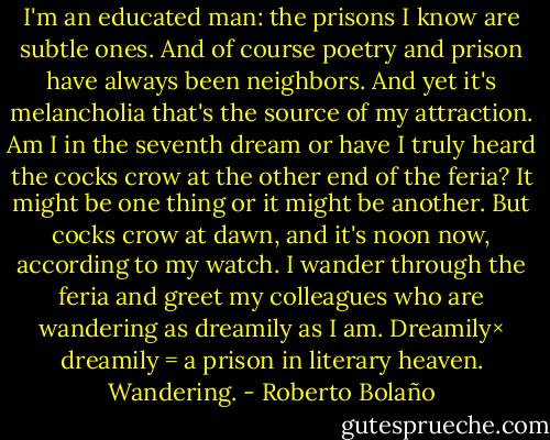 I'm an educated man: the prisons I know are subtle ones. And of course poetry and prison have always been neighbors. And yet it's melancholia that's the source of my attraction. Am I in the seventh dream or have I truly heard the cocks crow at the other end of the feria? It might be one thing or it might be another. But cocks crow at dawn, and it's noon now, according to my watch. I wander through the feria and greet my colleagues who are wandering as dreamily as I am. Dreamily× dreamily = a prison in literary heaven. Wandering. - Roberto Bolaño