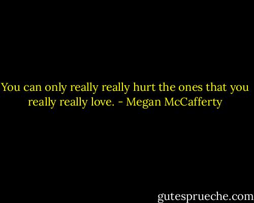 You can only really really hurt the ones that you really really love. - Megan McCafferty