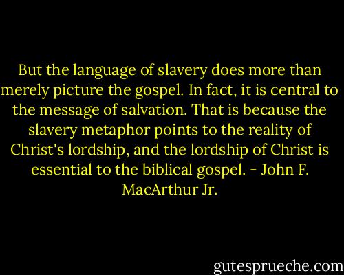 But the language of slavery does more than merely picture the gospel. In fact, it is central to the message of salvation. That is because the slavery metaphor points to the reality of Christ's lordship, and the lordship of Christ is essential to the biblical gospel. - John F. MacArthur Jr.