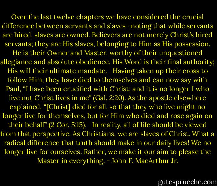 Over the last twelve chapters we have considered the crucial difference between servants and slaves- noting that while servants are hired, slaves are owned. Believers are not merely Christ’s hired servants; they are His slaves, belonging to Him as His possession. He is their Owner and Master, worthy of their unquestioned allegiance and absolute obedience. His Word is their final authority; His will their ultimate mandate. <br /><br />Having taken up their cross to follow Him, they have died to themselves and can now say with Paul, “I have been crucified with Christ; and it is no longer I who live nut Christ lives in me” (Gal. 2:20). As the apostle elsewhere explained, “[Christ] died for all, so that they who live might no longer live for themselves, but for Him who died and rose again on their behalf” (2 Cor. 5:15). <br /><br />In reality, all of life should be viewed from that perspective. As Christians, we are slaves of Christ. What a radical difference that truth should make in our daily lives! We no longer live for ourselves. Rather, we make it our aim to please the Master in everything. - John F. MacArthur Jr.