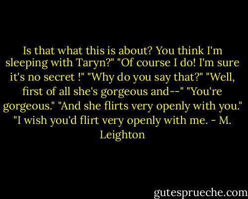 Is that what this is about? You think I'm sleeping with Taryn?"<br />"Of course I do! I'm sure it's no secret !"<br />"Why do you say that?"<br />"Well, first of all she's gorgeous and--"<br />"You're gorgeous."<br />"And she flirts very openly with you."<br />"I wish you'd flirt very openly with me. - M. Leighton