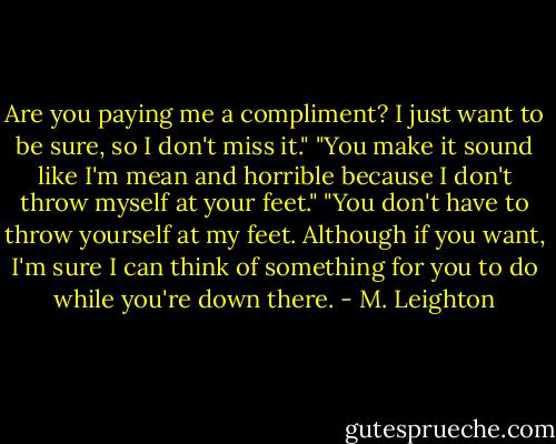 Are you paying me a compliment? I just want to be sure, so I don't miss it."<br />"You make it sound like I'm mean and horrible because I don't throw myself at your feet."<br />"You don't have to throw yourself at my feet. Although if you want, I'm sure I can think of something for you to do while you're down there. - M. Leighton