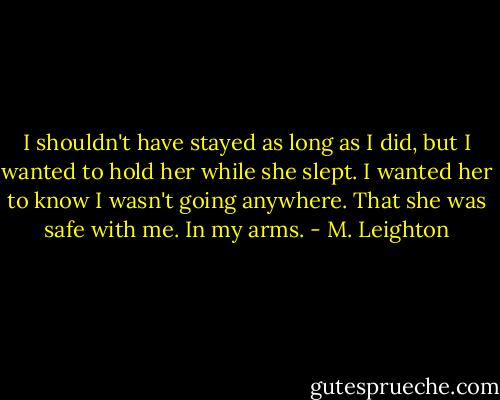 I shouldn't have stayed as long as I did, but I wanted to hold her while she slept. I wanted her to know I wasn't going anywhere. That she was safe with me. In my arms. - M. Leighton