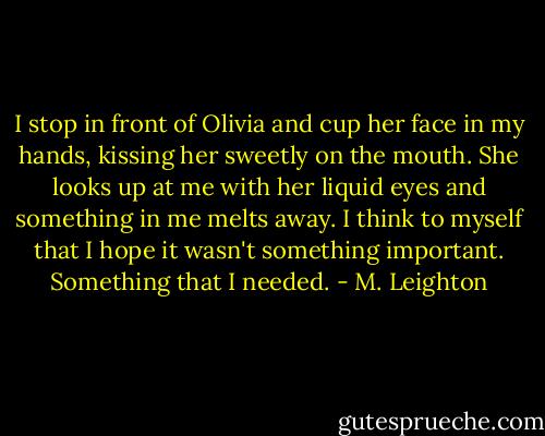 I stop in front of Olivia and cup her face in my hands, kissing her sweetly on the mouth. She looks up at me with her liquid eyes and something in me melts away. I think to myself that I hope it wasn't something important. Something that I needed. - M. Leighton