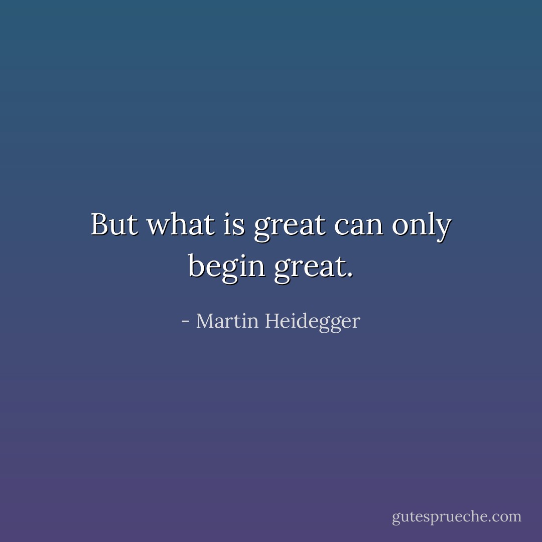 But what is great can only begin great. - Martin Heidegger