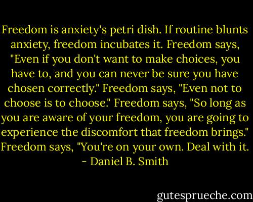 Freedom is anxiety's petri dish. If routine blunts anxiety, freedom incubates it. Freedom says, "Even if you don't want to make choices, you have to, and you can never be sure you have chosen correctly." Freedom says, "Even not to choose is to choose." Freedom says, "So long as you are aware of your freedom, you are going to experience the discomfort that freedom brings." Freedom says, "You're on your own. Deal with it. - Daniel B. Smith