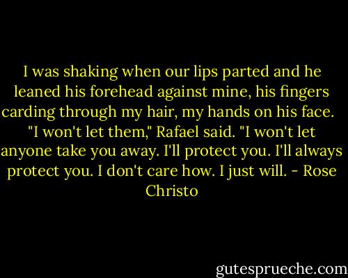I was shaking when our lips parted and he leaned his forehead against mine, his fingers carding through my hair, my hands on his face. <br /><br />"I won't let them," Rafael said. "I won't let anyone take you away. I'll protect you. I'll always protect you. I don't care how. I just will. - Rose Christo