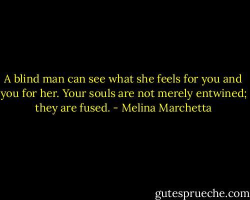 A blind man can see what she feels for you and you for her. Your souls are not merely entwined; they are fused. - Melina Marchetta