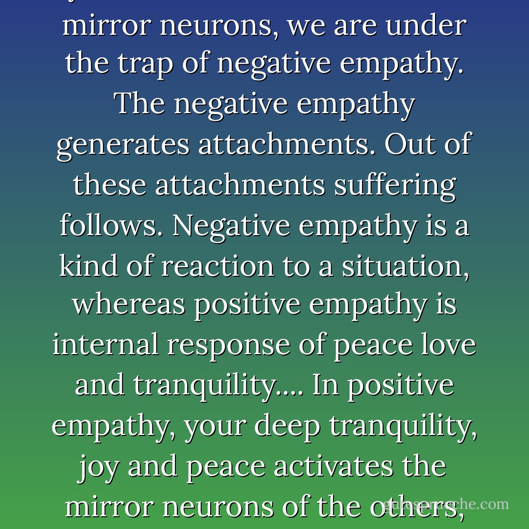 There are two types of empathy: the positive empathy and the negative empathy. When we are fully carried away by the unaware activities of the mirror neurons, we are under the trap of negative empathy. The negative empathy generates attachments. Out of these attachments suffering follows. Negative empathy is a kind of reaction to a situation, whereas positive empathy is internal response of peace love and tranquility.... In positive empathy, your deep tranquility, joy and peace activates the mirror neurons of the others, whereas in negative empathy your mirror neurons are activated by the disturbance of others. - Amit Ray
