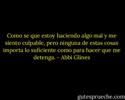 Como se que estoy haciendo algo mal y me siento culpable, pero ninguna de<br />estas cosas importa lo suficiente como para hacer que me detenga. - Abbi Glines