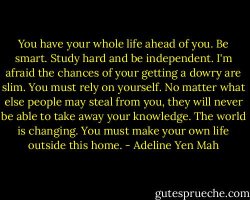 You have your whole life ahead of you. Be smart. Study hard and be independent. I'm afraid the chances of your getting a dowry are slim. You must rely on yourself. No matter what else people may steal from you, they will never be able to take away your knowledge. The world is changing. You must make your own life outside this home. - Adeline Yen Mah