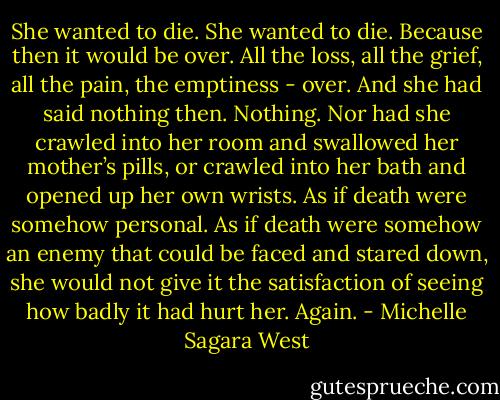 She wanted to die. She wanted to die. Because then it would be over. All the loss, all the grief, all the pain, the emptiness - over. And she had said nothing then. Nothing. Nor had she crawled into her room and swallowed her mother’s pills, or crawled into her bath and opened up her own wrists. As if death were somehow personal. As if death were somehow an enemy that could be faced and stared down, she would not give it the satisfaction of seeing how badly it had hurt her. Again. - Michelle Sagara West