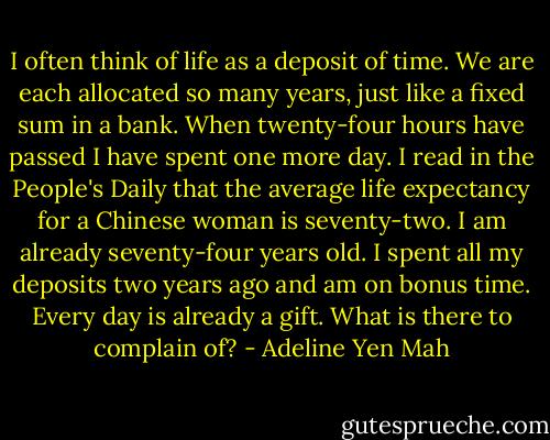 I often think of life as a deposit of time. We are each allocated so many years, just like a fixed sum in a bank. When twenty-four hours have passed I have spent one more day. I read in the People's Daily that the average life expectancy for a Chinese woman is seventy-two. I am already seventy-four years old. I spent all my deposits two years ago and am on bonus time. Every day is already a gift. What is there to complain of? - Adeline Yen Mah