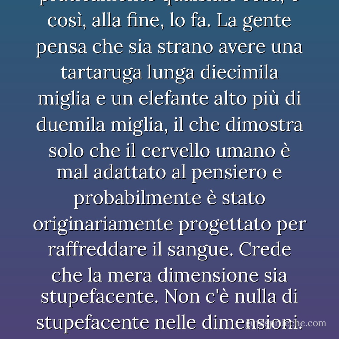 Il <i>luogo</i> in cui si svolse la storia era un mondo sul dorso di quattro elefanti appollaiati sul guscio di una tartaruga gigante. Questo è il vantaggio dello spazio. È abbastanza grande da contenere praticamente <i>qualsiasi cosa</i>, e così, alla fine, lo fa.<br />La gente pensa che sia strano avere una tartaruga lunga diecimila miglia e un elefante alto più di duemila miglia, il che dimostra solo che il cervello umano è mal adattato al pensiero e probabilmente è stato originariamente progettato per raffreddare il sangue. Crede che la mera dimensione sia <i>stupefacente</i>.<br />Non c'è nulla di stupefacente nelle dimensioni. Le tartarughe sono sorprendenti e gli elefanti lo sono altrettanto. Ma il fatto che ci sia una tartaruga grande è molto meno sorprendente del fatto che ci sia una tartaruga <i>ovunque</i>. - Terry Pratchett