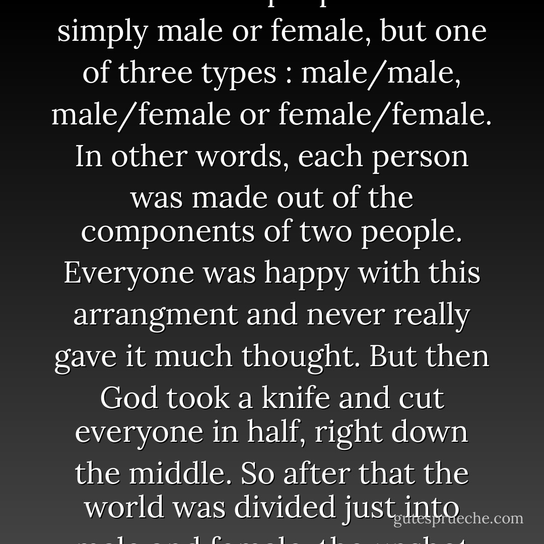According to Aristophanes in Plato's The Banquet, in the ancient world of legend there were three types of people.<br />In ancient times people weren't simply male or female, but one of three types : male/male, male/female or female/female. In other words, each person was made out of the components of two people. Everyone was happy with this arrangment and never really gave it much thought. But then God took a knife and cut everyone in half, right down the middle. So after that the world was divided just into male and female, the upshot being that people spend their time running around trying to locate their missing half. - Haruki Murakami