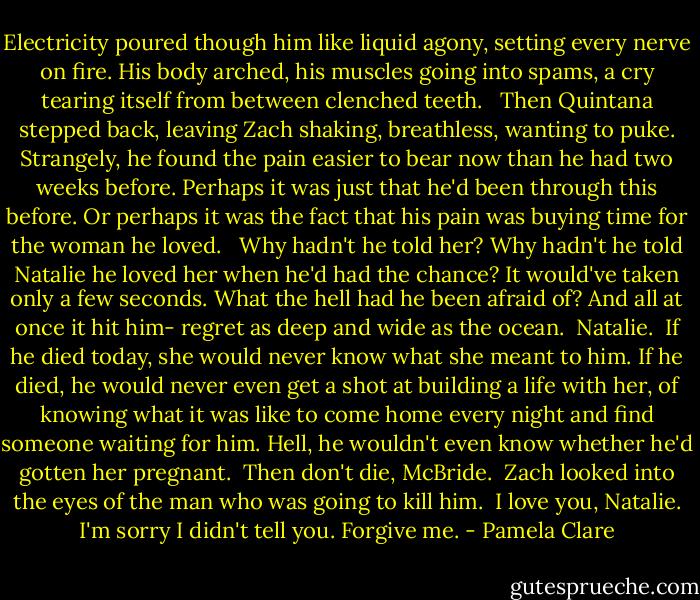 Electricity poured though him like liquid agony, setting every nerve on fire. His body arched, his muscles going into spams, a cry tearing itself from between clenched teeth. <br /><br />Then Quintana stepped back, leaving Zach shaking, breathless, wanting to puke. Strangely, he found the pain easier to bear now than he had two weeks before. Perhaps it was just that he'd been through this before. Or perhaps it was the fact that his pain was buying time for the woman he loved. <br /><br />Why hadn't he told her? Why hadn't he told Natalie he loved her when he'd had the chance? It would've taken only a few seconds. What the hell had he been afraid of?<br />And all at once it hit him- regret as deep and wide as the ocean.<br /><br />Natalie.<br /><br />If he died today, she would never know what she meant to him. If he died, he would never even get a shot at building a life with her, of knowing what it was like to come home every night and find someone waiting for him. Hell, he wouldn't even know whether he'd gotten her pregnant. <br />Then don't die, McBride.<br /><br />Zach looked into the eyes of the man who was going to kill him.<br /><br />I love you, Natalie. I'm sorry I didn't tell you. Forgive me. - Pamela Clare