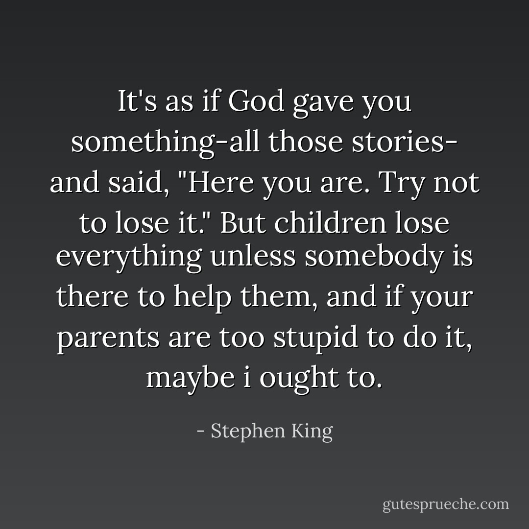 It's as if God gave you something-all those stories- and said, "Here you are. Try not to lose it." But children lose everything unless somebody is there to help them, and if your parents are too stupid to do it, maybe i ought to. - Stephen King