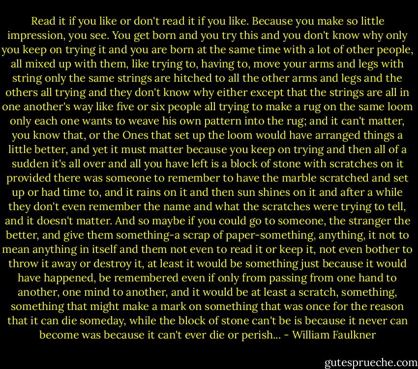 Read it if you like or don't read it if you like. Because you make so little impression, you see. You get born and you try this and you don't know why only you keep on trying it and you are born at the same time with a lot of other people, all mixed up with them, like trying to, having to, move your arms and legs with string only the same strings are hitched to all the other arms and legs and the others all trying and they don't know why either except that the strings are all in one another's way like five or six people all trying to make a rug on the same loom only each one wants to weave his own pattern into the rug; and it can't matter, you know that, or the Ones that set up the loom would have arranged things a little better, and yet it must matter because you keep on trying and then all of a sudden it's all over and all you have left is a block of stone with scratches on it provided there was someone to remember to have the marble scratched and set up or had time to, and it rains on it and then sun shines on it and after a while they don't even remember the name and what the scratches were trying to tell, and it doesn't matter. And so maybe if you could go to someone, the stranger the better, and give them something-a scrap of paper-something, anything, it not to mean anything in itself and them not even to read it or keep it, not even bother to throw it away or destroy it, at least it would be something just because it would have happened, be remembered even if only from passing from one hand to another, one mind to another, and it would be at least a scratch, something, something that might make a mark on something that was once for the reason that it can die someday, while the block of stone can't be is because it never can become was because it can't ever die or perish... - William Faulkner