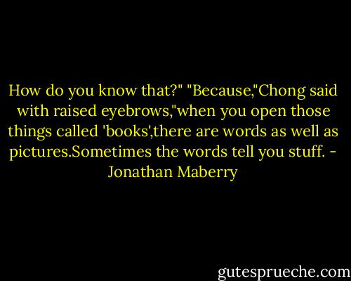 How do you know that?"<br />"Because,"Chong said with raised eyebrows,"when you open those things called 'books',there are words as well as pictures.Sometimes the words tell you stuff. - Jonathan Maberry