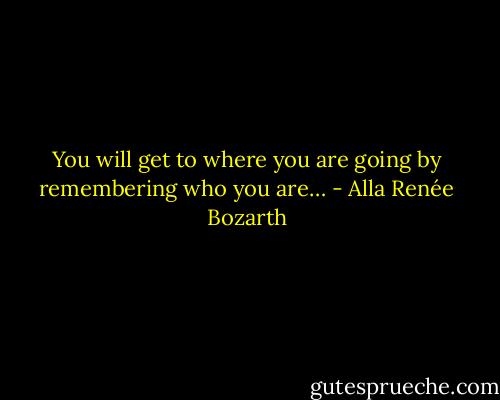 You will get to where you are going by remembering who you are… - Alla Renée Bozarth