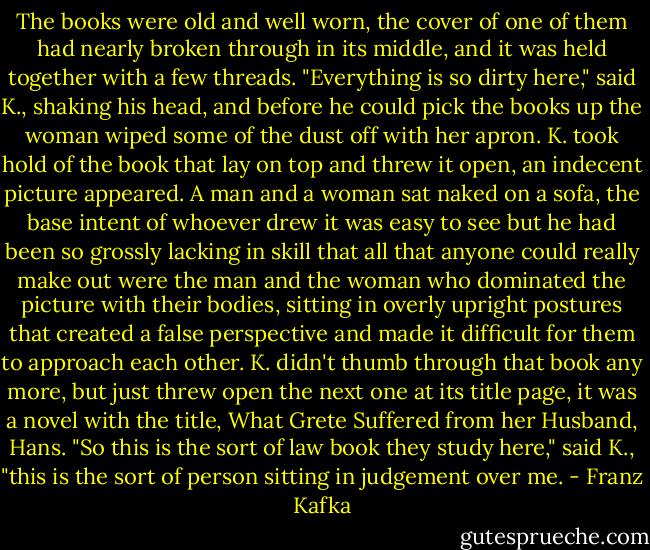 The books were old<br />and well worn, the cover of one of them had nearly broken through in its<br />middle, and it was held together with a few threads. "Everything is so<br />dirty here," said K., shaking his head, and before he could pick the<br />books up the woman wiped some of the dust off with her apron. K. took<br />hold of the book that lay on top and threw it open, an indecent picture<br />appeared. A man and a woman sat naked on a sofa, the base intent of<br />whoever drew it was easy to see but he had been so grossly lacking in<br />skill that all that anyone could really make out were the man and the<br />woman who dominated the picture with their bodies, sitting in overly<br />upright postures that created a false perspective and made it difficult<br />for them to approach each other. K. didn't thumb through that book any<br />more, but just threw open the next one at its title page, it was a novel<br />with the title, What Grete Suffered from her Husband, Hans. "So this is<br />the sort of law book they study here," said K., "this is the sort of<br />person sitting in judgement over me. - Franz Kafka