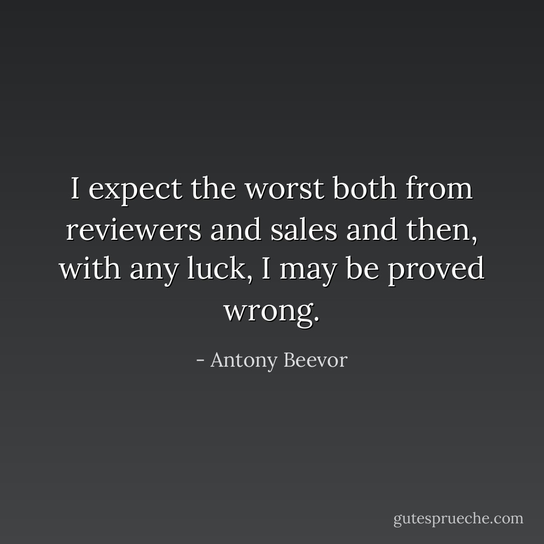 I expect the worst both from reviewers and sales and then, with any luck, I may be proved wrong. - Antony Beevor