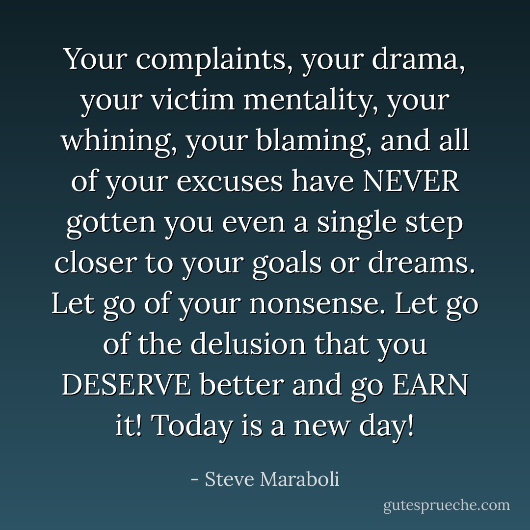 Your complaints, your drama, your victim mentality, your whining, your blaming, and all of your excuses have NEVER gotten you even a single step closer to your goals or dreams. Let go of your nonsense. Let go of the delusion that you DESERVE better and go EARN it! Today is a new day! - Steve Maraboli